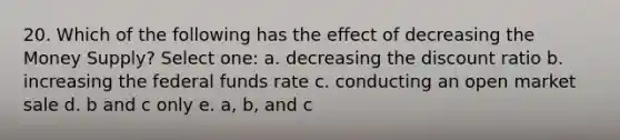 20. Which of the following has the effect of decreasing the Money Supply? Select one: a. decreasing the discount ratio b. increasing the federal funds rate c. conducting an open market sale d. b and c only e. a, b, and c