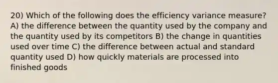 20) Which of the following does the efficiency variance measure? A) the difference between the quantity used by the company and the quantity used by its competitors B) the change in quantities used over time C) the difference between actual and standard quantity used D) how quickly materials are processed into finished goods