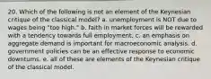 20. Which of the following is not an element of the Keynesian critique of the classical model? a. unemployment is NOT due to wages being "too high." b. faith in market forces will be rewarded with a tendency towards full employment. c. an emphasis on aggregate demand is important for macroeconomic analysis. d. government policies can be an effective response to economic downturns. e. all of these are elements of the Keynesian critique of the classical model.