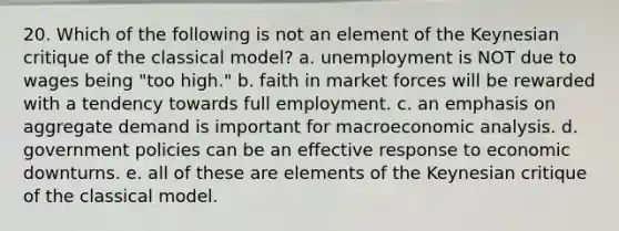 20. Which of the following is not an element of the Keynesian critique of the classical model? a. unemployment is NOT due to wages being "too high." b. faith in market forces will be rewarded with a tendency towards full employment. c. an emphasis on aggregate demand is important for macroeconomic analysis. d. government policies can be an effective response to economic downturns. e. all of these are elements of the Keynesian critique of the classical model.