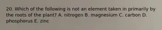 20. Which of the following is not an element taken in primarily by the roots of the plant? A. nitrogen B. magnesium C. carbon D. phosphorus E. zinc