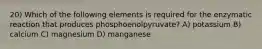 20) Which of the following elements is required for the enzymatic reaction that produces phosphoenolpyruvate? A) potassium B) calcium C) magnesium D) manganese