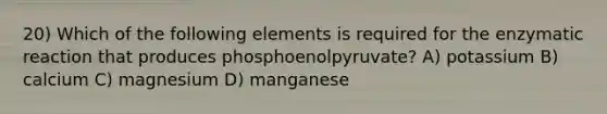 20) Which of the following elements is required for the enzymatic reaction that produces phosphoenolpyruvate? A) potassium B) calcium C) magnesium D) manganese