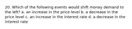 20. Which of the following events would shift money demand to the left? a. an increase in the price level b. a decrease in the price level c. an increase in the interest rate d. a decrease in the interest rate