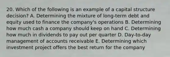 20. Which of the following is an example of a capital structure decision? A. Determining the mixture of long-term debt and equity used to finance the company's operations B. Determining how much cash a company should keep on hand C. Determining how much in dividends to pay out per quarter D. Day-to-day management of accounts receivable E. Determining which investment project offers the best return for the company