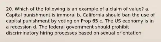 20. Which of the following is an example of a claim of value? a. Capital punishment is immoral b. California should ban the use of capital punishment by voting on Prop 65 c. The US economy is in a recession d. The federal government should prohibit discriminatory hiring processes based on sexual orientation