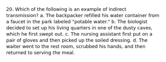 20. Which of the following is an example of indirect transmission? a. The backpacker refilled his water container from a faucet in the park labeled "potable water." b. The biologist decided to set up his living quarters in one of the dusty caves, which he first swept out. c. The nursing assistant first put on a pair of gloves and then picked up the soiled dressing. d. The waiter went to the rest room, scrubbed his hands, and then returned to serving the meal.