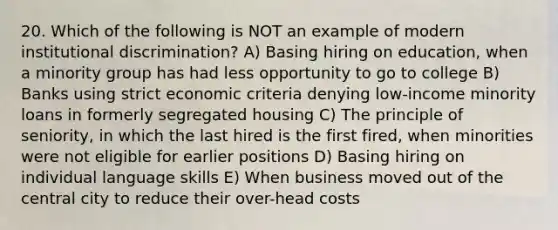 20. Which of the following is NOT an example of modern institutional discrimination? A) Basing hiring on education, when a minority group has had less opportunity to go to college B) Banks using strict economic criteria denying low-income minority loans in formerly segregated housing C) The principle of seniority, in which the last hired is the first fired, when minorities were not eligible for earlier positions D) Basing hiring on individual language skills E) When business moved out of the central city to reduce their over-head costs