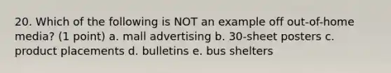 20. Which of the following is NOT an example off out-of-home media? (1 point) a. mall advertising b. 30-sheet posters c. product placements d. bulletins e. bus shelters