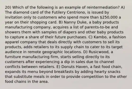 20) Which of the following is an example of reintermediation? A) The diamond card of the Futilery Centriono, is issued by invitation only to customers who spend more than 250,000 a year on their shopping card. B) Nanny Duke, a baby products manufacturing company, acquires a list of parents-to-be and showers them with samples of diapers and other baby products to capture a share of their future purchases. C) Kambo, a fashion apparel company that deals directly with customers to sell its products, adds retailers to its supply chain to cater to its target audience in remote geographic locations. D) Rusicwood, a furniture manufacturing firm, starts selling directly to its customers after experiencing a dip in sales due to channel conflicts between retailers. E) Donuts Haven, a fast food chain, expands its menu beyond breakfasts by adding hearty snacks that substitute meals in order to provide competition to the other food chains in the area.