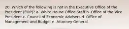 20. Which of the following is not in the Executive Office of the President (EOP)? a. White House Office Staff b. Office of the Vice President c. Council of Economic Advisers d. Office of Management and Budget e. Attorney General