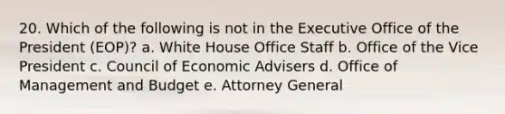 20. Which of the following is not in the Executive Office of the President (EOP)? a. White House Office Staff b. Office of the Vice President c. Council of Economic Advisers d. Office of Management and Budget e. Attorney General