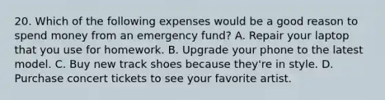 20. Which of the following expenses would be a good reason to spend money from an emergency fund? A. Repair your laptop that you use for homework. B. Upgrade your phone to the latest model. C. Buy new track shoes because they're in style. D. Purchase concert tickets to see your favorite artist.