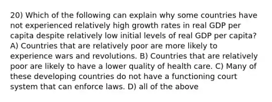 20) Which of the following can explain why some countries have not experienced relatively high growth rates in real GDP per capita despite relatively low initial levels of real GDP per capita? A) Countries that are relatively poor are more likely to experience wars and revolutions. B) Countries that are relatively poor are likely to have a lower quality of health care. C) Many of these developing countries do not have a functioning court system that can enforce laws. D) all of the above