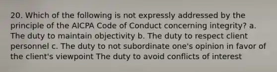 20. Which of the following is not expressly addressed by the principle of the AICPA Code of Conduct concerning integrity? a. The duty to maintain objectivity b. The duty to respect client personnel c. The duty to not subordinate one's opinion in favor of the client's viewpoint The duty to avoid conflicts of interest