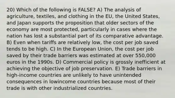 20) Which of the following is FALSE? A) The analysis of agriculture, textiles, and clothing in the EU, the United States, and Japan supports the proposition that older sectors of the economy are most protected, particularly in cases where the nation has lost a substantial part of its <a href='https://www.questionai.com/knowledge/k5O8NtjfEs-comparative-advantage' class='anchor-knowledge'>comparative advantage</a>. B) Even when tariffs are relatively low, the cost per job saved tends to be high. C) In the European Union, the cost per job saved by their trade barriers was estimated at over 550,000 euros in the 1990s. D) Commercial policy is grossly inefficient at achieving the objective of job preservation. E) Trade barriers in high-income countries are unlikely to have unintended consequences in lowincome countries because most of their trade is with other industrialized countries.