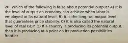 20. Which of the following is false about potential output? A) It is the level of output an economy can achieve when labor is employed at its natural level. B) It is the long run output level that guarantees price stability. C) It is also called the natural level of real GDP. D) If a country is producing its potential output, then it is producing at a point on its production possibilities frontier