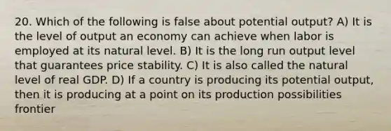 20. Which of the following is false about potential output? A) It is the level of output an economy can achieve when labor is employed at its natural level. B) It is the long run output level that guarantees price stability. C) It is also called the natural level of real GDP. D) If a country is producing its potential output, then it is producing at a point on its production possibilities frontier