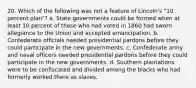 20. Which of the following was not a feature of Lincoln's "10 percent plan"? a. State governments could be formed when at least 10 percent of those who had voted in 1860 had sworn allegiance to the Union and accepted emancipation. b. Confederate officials needed presidential pardons before they could participate in the new governments. c. Confederate army and naval officers needed presidential pardons before they could participate in the new governments. d. Southern plantations were to be confiscated and divided among the blacks who had formerly worked there as slaves.