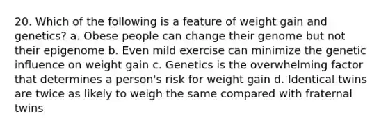 20. Which of the following is a feature of weight gain and genetics? a. Obese people can change their genome but not their epigenome b. Even mild exercise can minimize the genetic influence on weight gain c. Genetics is the overwhelming factor that determines a person's risk for weight gain d. Identical twins are twice as likely to weigh the same compared with fraternal twins