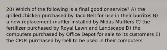 20) Which of the following is a final good or service? A) the grilled chicken purchased by Taco Bell for use in their burritos B) a new replacement muffler installed by Midas Mufflers C) the fertilizer purchased by Royal Lawn and Landscape D) the computers purchased by Office Depot for sale to its customers E) the CPUs purchased by Dell to be used in their computers