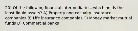 20) Of the following financial intermediaries, which holds the least liquid assets? A) Property and casualty insurance companies B) Life insurance companies C) Money market mutual funds D) Commercial banks