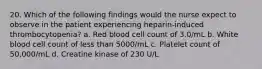 20. Which of the following findings would the nurse expect to observe in the patient experiencing heparin-induced thrombocytopenia? a. Red blood cell count of 3.0/mL b. White blood cell count of less than 5000/mL c. Platelet count of 50,000/mL d. Creatine kinase of 230 U/L