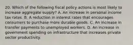 20. Which of the following fiscal policy actions is most likely to increase aggregate supply? A. An increase in personal income tax rates. B. A reduction in interest rates that encourages consumers to purchase more durable goods. C. An increase in transfer payments to unemployed workers. D. An increase in government spending on infrastructure that increases private sector productivity.