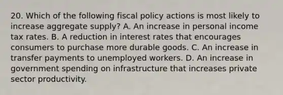 20. Which of the following fiscal policy actions is most likely to increase aggregate supply? A. An increase in personal income tax rates. B. A reduction in interest rates that encourages consumers to purchase more durable goods. C. An increase in transfer payments to unemployed workers. D. An increase in government spending on infrastructure that increases private sector productivity.