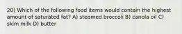 20) Which of the following food items would contain the highest amount of saturated fat? A) steamed broccoli B) canola oil C) skim milk D) butter