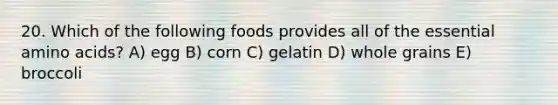 20. Which of the following foods provides all of the essential <a href='https://www.questionai.com/knowledge/k9gb720LCl-amino-acids' class='anchor-knowledge'>amino acids</a>? A) egg B) corn C) gelatin D) whole grains E) broccoli