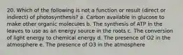 20. Which of the following is not a function or result (direct or indirect) of photosynthesis? a. Carbon available in glucose to make other organic molecules b. The synthesis of ATP in the leaves to use as an energy source in the roots c. The conversion of light energy to chemical energy d. The presence of O2 in the atmosphere e. The presence of O3 in the atmosphere