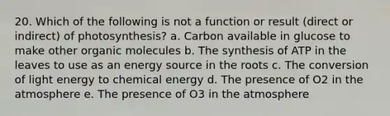 20. Which of the following is not a function or result (direct or indirect) of photosynthesis? a. Carbon available in glucose to make other organic molecules b. The synthesis of ATP in the leaves to use as an energy source in the roots c. The conversion of light energy to chemical energy d. The presence of O2 in the atmosphere e. The presence of O3 in the atmosphere