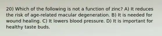 20) Which of the following is not a function of zinc? A) It reduces the risk of age-related macular degeneration. B) It is needed for wound healing. C) It lowers blood pressure. D) It is important for healthy taste buds.