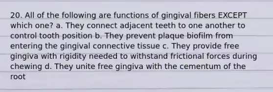 20. All of the following are functions of gingival fibers EXCEPT which one? a. They connect adjacent teeth to one another to control tooth position b. They prevent plaque biofilm from entering the gingival connective tissue c. They provide free gingiva with rigidity needed to withstand frictional forces during chewing d. They unite free gingiva with the cementum of the root