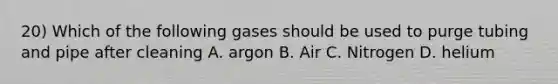 20) Which of the following gases should be used to purge tubing and pipe after cleaning A. argon B. Air C. Nitrogen D. helium