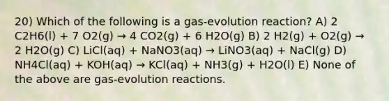 20) Which of the following is a gas-evolution reaction? A) 2 C2H6(l) + 7 O2(g) → 4 CO2(g) + 6 H2O(g) B) 2 H2(g) + O2(g) → 2 H2O(g) C) LiCl(aq) + NaNO3(aq) → LiNO3(aq) + NaCl(g) D) NH4Cl(aq) + KOH(aq) → KCl(aq) + NH3(g) + H2O(l) E) None of the above are gas-evolution reactions.