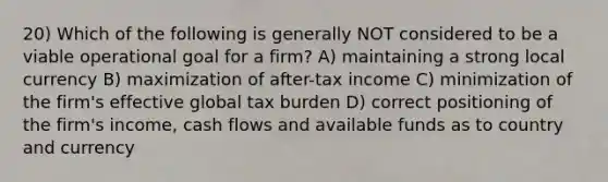 20) Which of the following is generally NOT considered to be a viable operational goal for a firm? A) maintaining a strong local currency B) maximization of after-tax income C) minimization of the firm's effective global tax burden D) correct positioning of the firm's income, cash flows and available funds as to country and currency