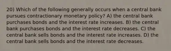 20) Which of the following generally occurs when a central bank pursues contractionary monetary policy? A) the central bank purchases bonds and the interest rate increases. B) the central bank purchases bonds and the interest rate decreases. C) the central bank sells bonds and the interest rate increases. D) the central bank sells bonds and the interest rate decreases.