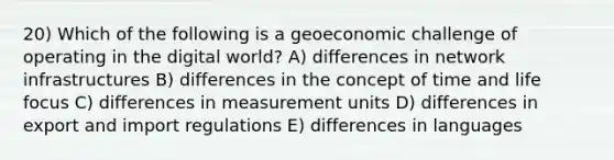 20) Which of the following is a geoeconomic challenge of operating in the digital world? A) differences in network infrastructures B) differences in the concept of time and life focus C) differences in measurement units D) differences in export and import regulations E) differences in languages