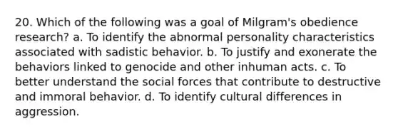 20. Which of the following was a goal of Milgram's obedience research? a. To identify the abnormal personality characteristics associated with sadistic behavior. b. To justify and exonerate the behaviors linked to genocide and other inhuman acts. c. To better understand the social forces that contribute to destructive and immoral behavior. d. To identify cultural differences in aggression.