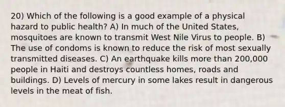 20) Which of the following is a good example of a physical hazard to public health? A) In much of the United States, mosquitoes are known to transmit West Nile Virus to people. B) The use of condoms is known to reduce the risk of most sexually transmitted diseases. C) An earthquake kills more than 200,000 people in Haiti and destroys countless homes, roads and buildings. D) Levels of mercury in some lakes result in dangerous levels in the meat of fish.