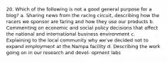 20. Which of the following is not a good general purpose for a blog? a. Sharing news from the racing circuit, describing how the racers we sponsor are faring and how they use our products b. Commenting on economic and social policy decisions that affect the national and international business environment c. Explaining to the local community why we've decided not to expand employment at the Nampa facility d. Describing the work going on in our research and devel- opment labs