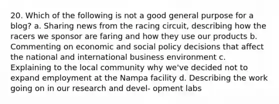 20. Which of the following is not a good general purpose for a blog? a. Sharing news from the racing circuit, describing how the racers we sponsor are faring and how they use our products b. Commenting on economic and social policy decisions that affect the national and international business environment c. Explaining to the local community why we've decided not to expand employment at the Nampa facility d. Describing the work going on in our research and devel- opment labs