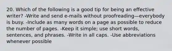 20. Which of the following is a good tip for being an effective writer? -Write and send e-mails without proofreading—everybody is busy. -Include as many words on a page as possible to reduce the number of pages. -Keep it simple; use short words, sentences, and phrases. -Write in all caps. -Use abbreviations whenever possible