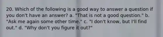 20. Which of the following is a good way to answer a question if you don't have an answer? a. "That is not a good question." b. "Ask me again some other time." c. "I don't know, but I'll find out." d. "Why don't you figure it out?"