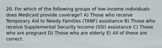 20. For which of the following groups of low-income individuals does Medicaid provide coverage? A) Those who receive Temporary Aid to Needy Families (TANF) assistance B) Those who receive Supplemental Security Income (SSI) assistance C) Those who are pregnant D) Those who are elderly E) All of these are correct.