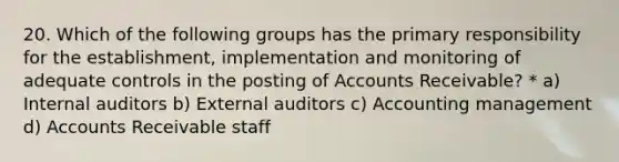 20. Which of the following groups has the primary responsibility for the establishment, implementation and monitoring of adequate controls in the posting of Accounts Receivable? * a) Internal auditors b) External auditors c) Accounting management d) Accounts Receivable staff