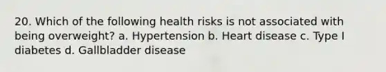 20. Which of the following health risks is not associated with being overweight? a. Hypertension b. Heart disease c. Type I diabetes d. Gallbladder disease