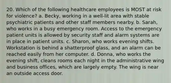 20. Which of the following healthcare employees is MOST at risk for violence? a. Becky, working in a well-lit area with stable psychiatric patients and other staff members nearby. b. Sarah, who works in a busy emergency room. Access to the emergency patient units is allowed by security staff and alarm systems are in place in patient units. c. Sharon, who works evening shifts. Workstation is behind a shatterproof glass, and an alarm can be reached easily from her computer. d. Donna, who works the evening shift, cleans rooms each night in the administrative wing and business offices, which are largely empty. The wing is near an outside access door.